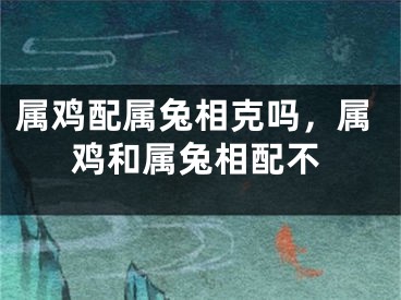 属鸡配属兔相克吗，属鸡和属兔相配不