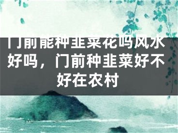 门前能种韭菜花吗风水好吗，门前种韭菜好不好在农村
