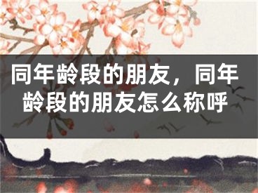 同年龄段的朋友,同年龄段的朋友怎么称呼
