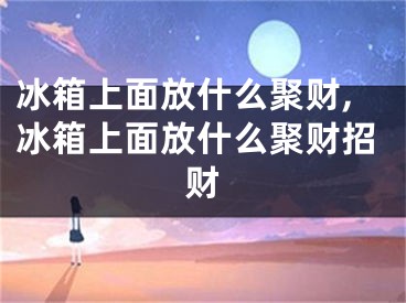 冰箱上面放什么聚财,冰箱上面放什么聚财招财