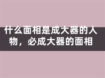 什么面相是成大器的人物，必成大器的面相