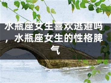 水瓶座女生喜欢逃避吗，水瓶座女生的性格脾气
