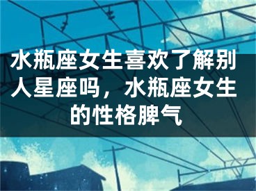 水瓶座女生喜欢了解别人星座吗，水瓶座女生的性格脾气