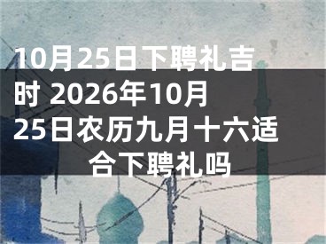 10月25日下聘礼吉时 2026年10月25日农历九月十六适合下聘礼吗