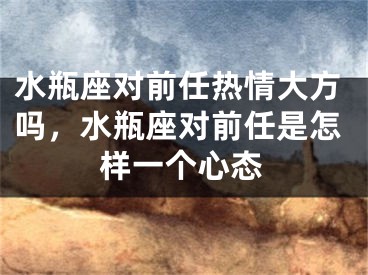 水瓶座对前任热情大方吗，水瓶座对前任是怎样一个心态