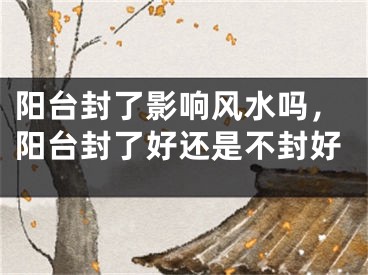 阳台封了影响风水吗，阳台封了好还是不封好