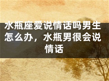 水瓶座爱说情话吗男生怎么办，水瓶男很会说情话
