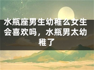 水瓶座男生幼稚么女生会喜欢吗，水瓶男太幼稚了