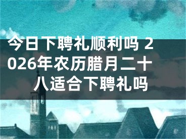 今日下聘礼顺利吗 2026年农历腊月二十八适合下聘礼吗