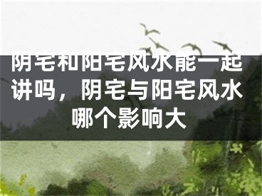 阴宅和阳宅风水能一起讲吗，阴宅与阳宅风水哪个影响大