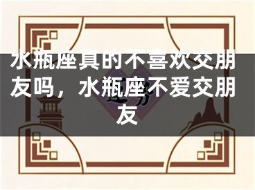 水瓶座真的不喜欢交朋友吗，水瓶座不爱交朋友
