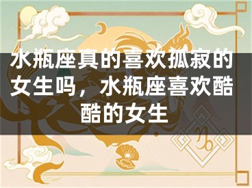 水瓶座真的喜欢孤寂的女生吗，水瓶座喜欢酷酷的女生