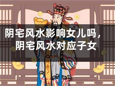 阴宅风水影响女儿吗，阴宅风水对应子女