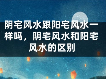 阴宅风水跟阳宅风水一样吗，阴宅风水和阳宅风水的区别