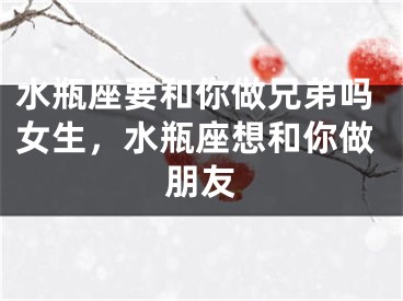 水瓶座要和你做兄弟吗女生，水瓶座想和你做朋友