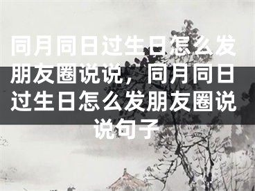 同月同日过生日怎么发朋友圈说说，同月同日过生日怎么发朋友圈说说句子