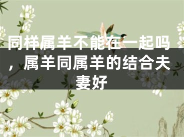 同样属羊不能在一起吗，属羊同属羊的结合夫妻好