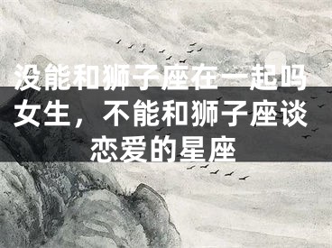没能和狮子座在一起吗女生，不能和狮子座谈恋爱的星座