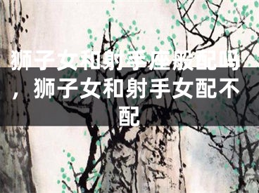 狮子女和射手座般配吗，狮子女和射手女配不配