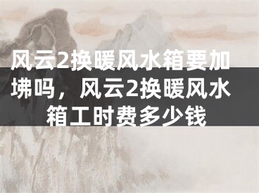 风云2换暖风水箱要加坲吗，风云2换暖风水箱工时费多少钱