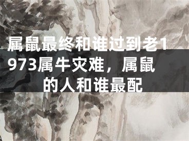 属鼠最终和谁过到老1973属牛灾难，属鼠的人和谁最配