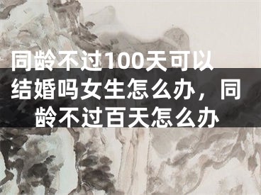 同龄不过100天可以结婚吗女生怎么办，同龄不过百天怎么办