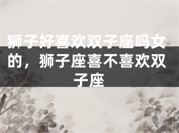 狮子好喜欢双子座吗女的，狮子座喜不喜欢双子座