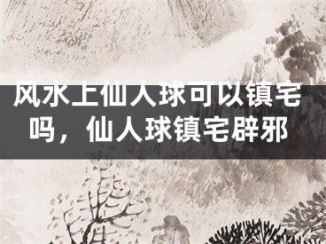 风水上仙人球可以镇宅吗，仙人球镇宅辟邪