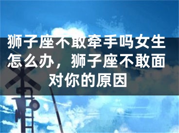 狮子座不敢牵手吗女生怎么办，狮子座不敢面对你的原因