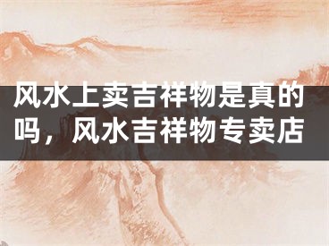 风水上卖吉祥物是真的吗，风水吉祥物专卖店