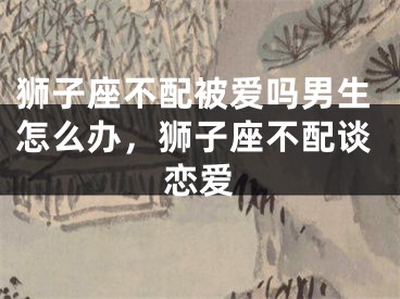狮子座不配被爱吗男生怎么办，狮子座不配谈恋爱