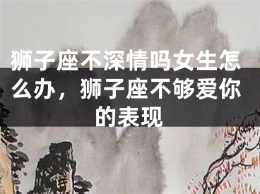 狮子座不深情吗女生怎么办，狮子座不够爱你的表现
