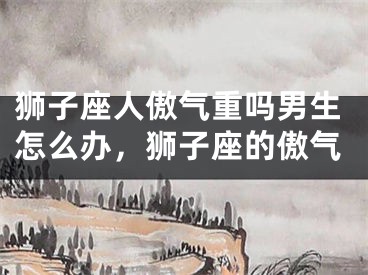 狮子座人傲气重吗男生怎么办，狮子座的傲气