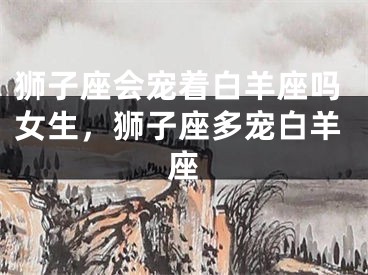 狮子座会宠着白羊座吗女生，狮子座多宠白羊座
