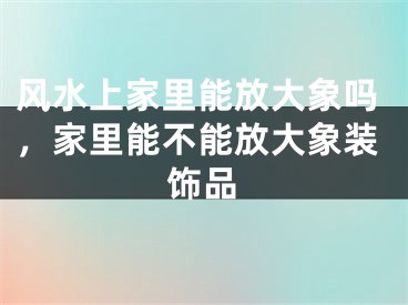 风水上家里能放大象吗，家里能不能放大象装饰品