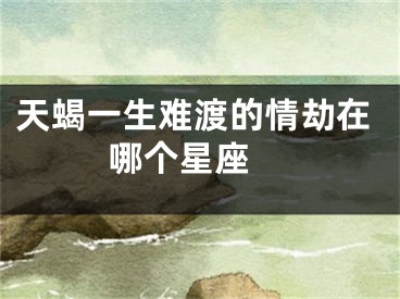 天蝎一生难渡的情劫在哪个星座 