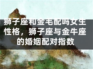 狮子座和金毛配吗女生性格,狮子座与金牛座的婚姻配对指数