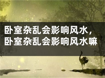 卧室杂乱会影响风水，卧室杂乱会影响风水嘛