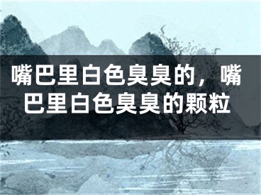 嘴巴里白色臭臭的,嘴巴里白色臭臭的颗粒
