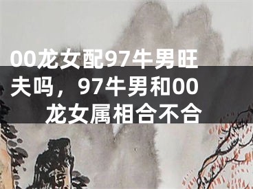 00龙女配97牛男旺夫吗，97牛男和00龙女属相合不合