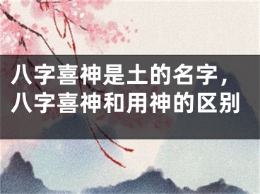 八字喜神是土的名字,八字喜神和用神的区别