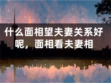 什么面相望夫妻关系好呢,面相看夫妻相
