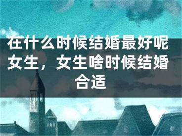 在什么时候结婚最好呢女生，女生啥时候结婚合适