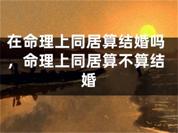 在命理上同居算结婚吗，命理上同居算不算结婚