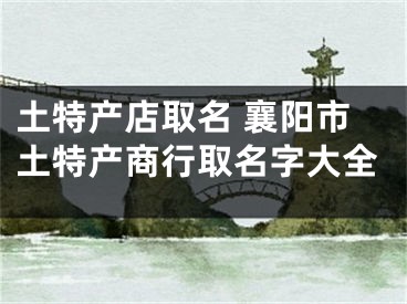 土特产店取名 襄阳市土特产商行取名字大全