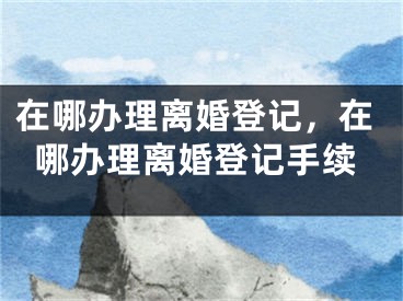 在哪办理离婚登记，在哪办理离婚登记手续