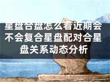 星盘合盘怎么看近期会不会复合星盘配对合星盘关系动态分析