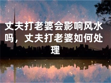 丈夫打老婆会影响风水吗，丈夫打老婆如何处理