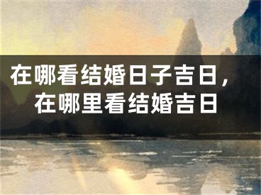 在哪看结婚日子吉日,在哪里看结婚吉日