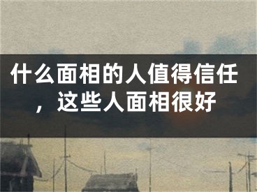 什么面相的人值得信任，这些人面相很好